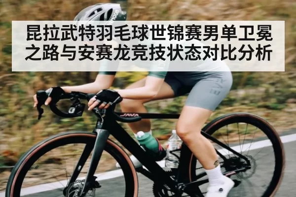 昆拉武特羽毛球世锦赛男单卫冕之路与安赛龙竞技状态对比分析